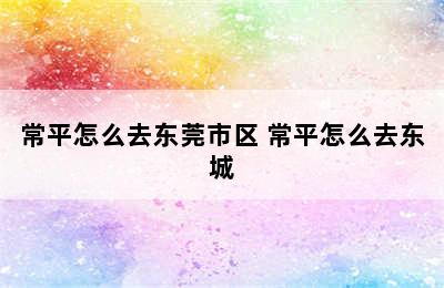 常平怎么去东莞市区 常平怎么去东城